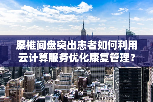 腰椎间盘突出患者如何利用云计算服务优化康复管理？