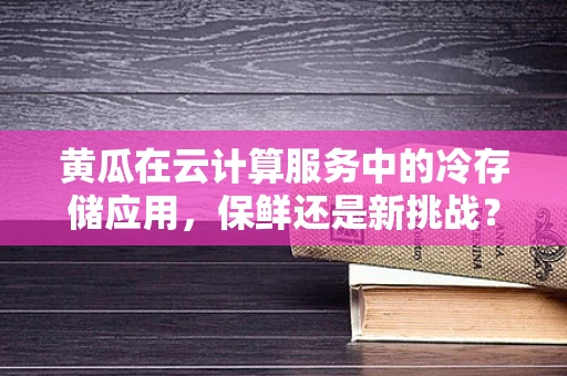 黄瓜在云计算服务中的冷存储应用，保鲜还是新挑战？