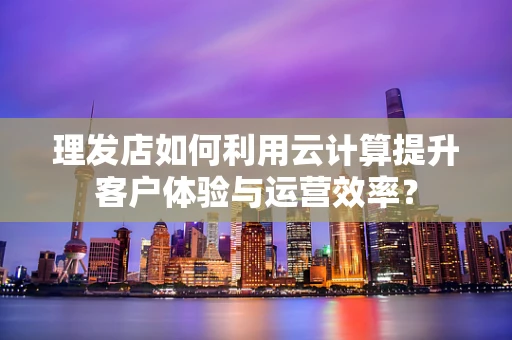 理发店如何利用云计算提升客户体验与运营效率？