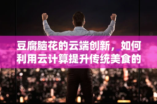 豆腐脑花的云端创新，如何利用云计算提升传统美食的数字化体验？