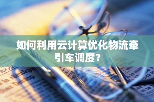 如何利用云计算优化物流牵引车调度？
