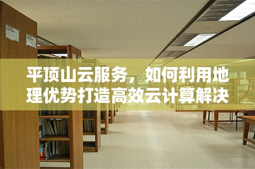 平顶山云服务，如何利用地理优势打造高效云计算解决方案？