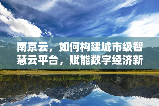 南京云，如何构建城市级智慧云平台，赋能数字经济新发展？