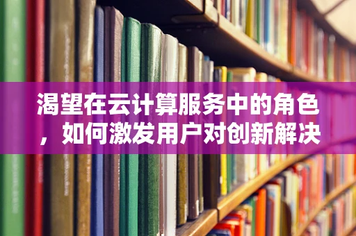 渴望在云计算服务中的角色，如何激发用户对创新解决方案的追求？