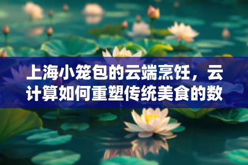 上海小笼包的云端烹饪，云计算如何重塑传统美食的数字化体验？