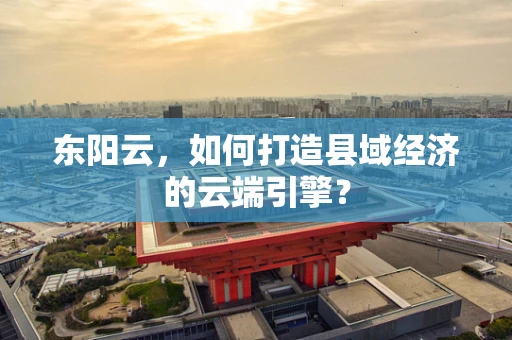 东阳云，如何打造县域经济的云端引擎？