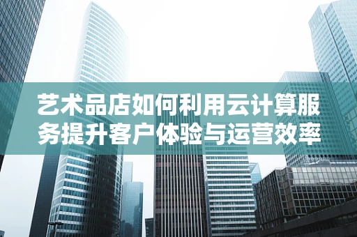 艺术品店如何利用云计算服务提升客户体验与运营效率？
