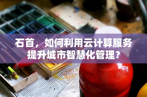 石首，如何利用云计算服务提升城市智慧化管理？