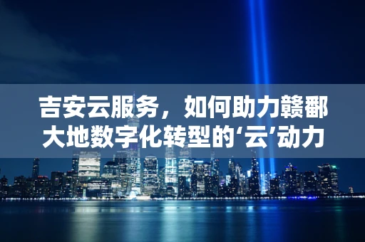 吉安云服务，如何助力赣鄱大地数字化转型的‘云’动力？