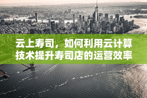 云上寿司，如何利用云计算技术提升寿司店的运营效率与顾客体验？