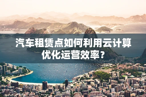 汽车租赁点如何利用云计算优化运营效率？