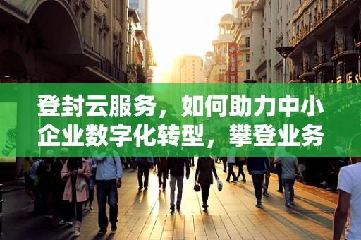 登封云服务，如何助力中小企业数字化转型，攀登业务高峰？