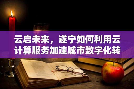 云启未来，遂宁如何利用云计算服务加速城市数字化转型？