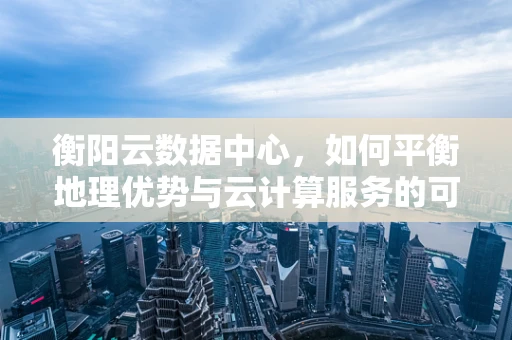 衡阳云数据中心，如何平衡地理优势与云计算服务的可持续发展？