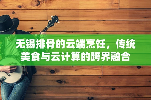 无锡排骨的云端烹饪，传统美食与云计算的跨界融合