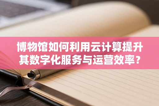 博物馆如何利用云计算提升其数字化服务与运营效率？