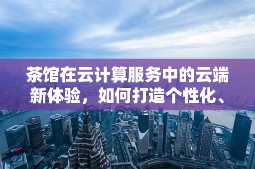 茶馆在云计算服务中的云端新体验，如何打造个性化、互动式茶文化空间？