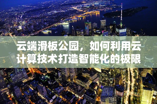 云端滑板公园，如何利用云计算技术打造智能化的极限运动新体验？