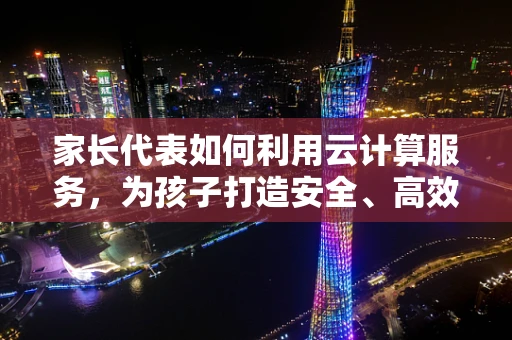 家长代表如何利用云计算服务，为孩子打造安全、高效的学习环境？