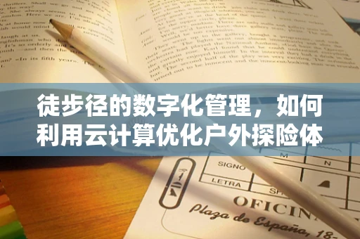 徒步径的数字化管理，如何利用云计算优化户外探险体验？