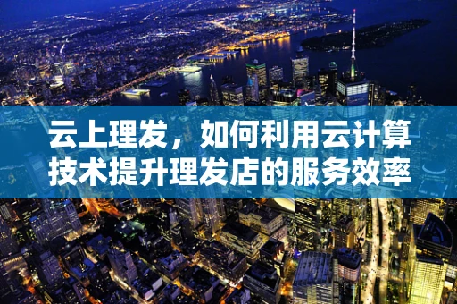 云上理发，如何利用云计算技术提升理发店的服务效率与顾客体验？