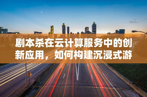 剧本杀在云计算服务中的创新应用，如何构建沉浸式游戏体验？