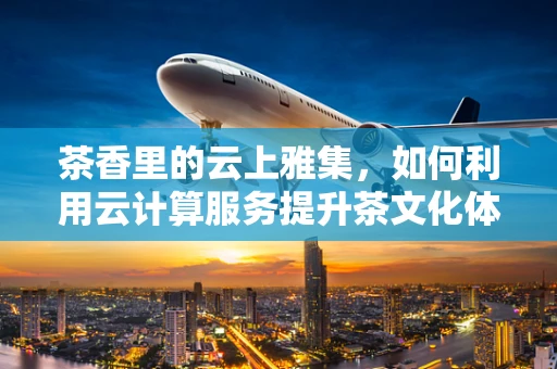 茶香里的云上雅集，如何利用云计算服务提升茶文化体验？