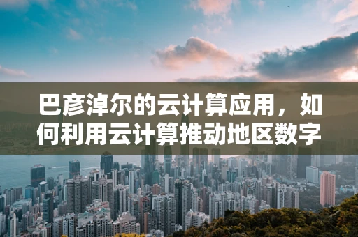巴彦淖尔的云计算应用，如何利用云计算推动地区数字化转型？