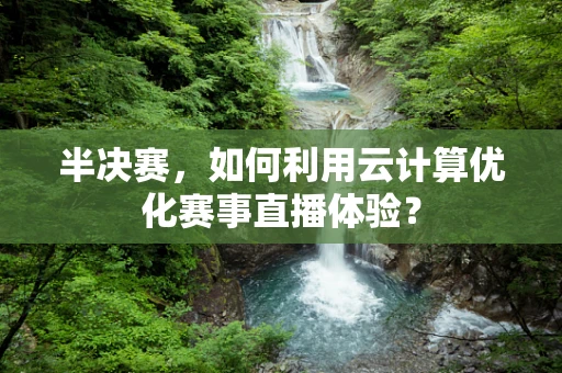 半决赛，如何利用云计算优化赛事直播体验？
