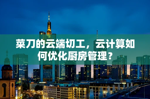 菜刀的云端切工，云计算如何优化厨房管理？