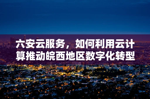 六安云服务，如何利用云计算推动皖西地区数字化转型？