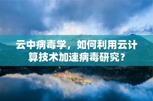 云中病毒学，如何利用云计算技术加速病毒研究？