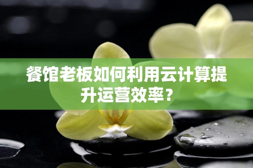 餐馆老板如何利用云计算提升运营效率？