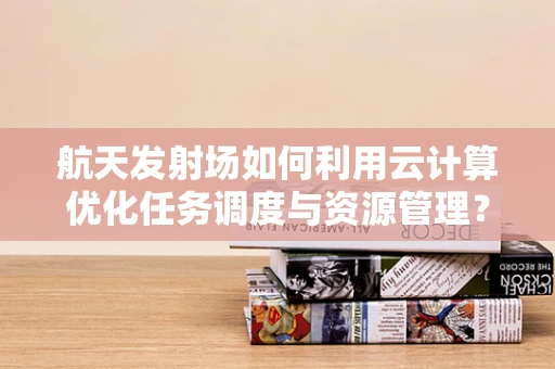 航天发射场如何利用云计算优化任务调度与资源管理？