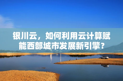 银川云，如何利用云计算赋能西部城市发展新引擎？