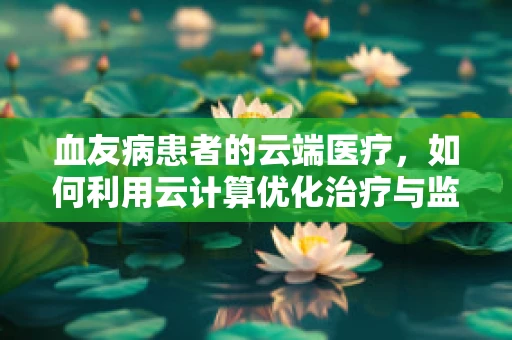 血友病患者的云端医疗，如何利用云计算优化治疗与监测？