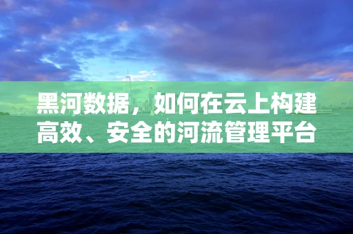 黑河数据，如何在云上构建高效、安全的河流管理平台？