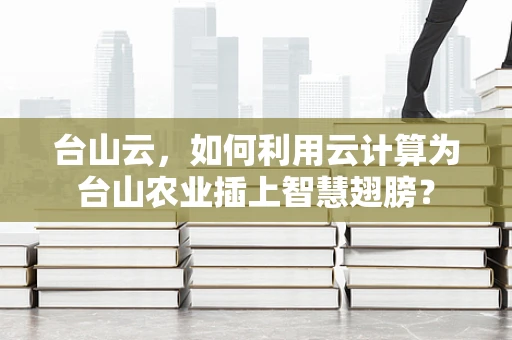 台山云，如何利用云计算为台山农业插上智慧翅膀？