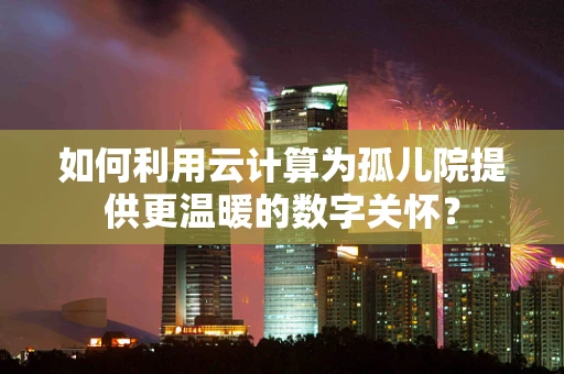 如何利用云计算为孤儿院提供更温暖的数字关怀？