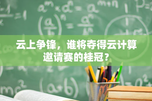 云上争锋，谁将夺得云计算邀请赛的桂冠？