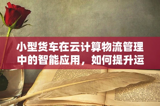 小型货车在云计算物流管理中的智能应用，如何提升运输效率？