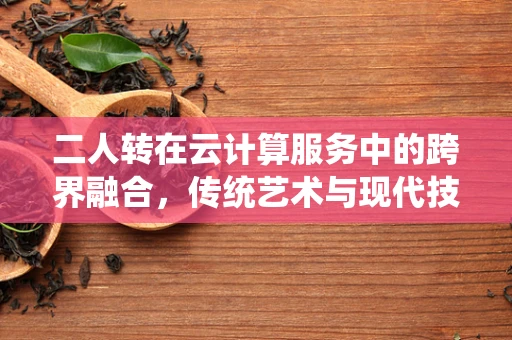 二人转在云计算服务中的跨界融合，传统艺术与现代技术的碰撞火花