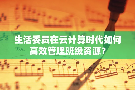 生活委员在云计算时代如何高效管理班级资源？