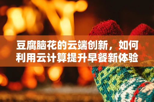 豆腐脑花的云端创新，如何利用云计算提升早餐新体验？