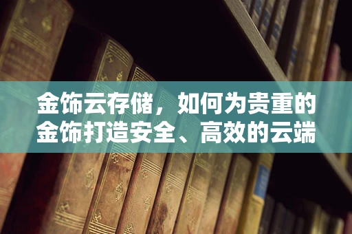 金饰云存储，如何为贵重的金饰打造安全、高效的云端管理方案？