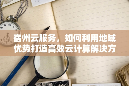宿州云服务，如何利用地域优势打造高效云计算解决方案？