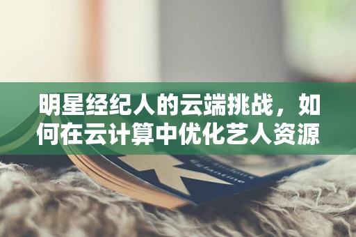 明星经纪人的云端挑战，如何在云计算中优化艺人资源管理？