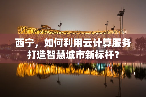 西宁，如何利用云计算服务打造智慧城市新标杆？
