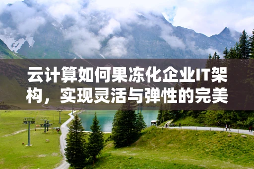 云计算如何果冻化企业IT架构，实现灵活与弹性的完美融合？
