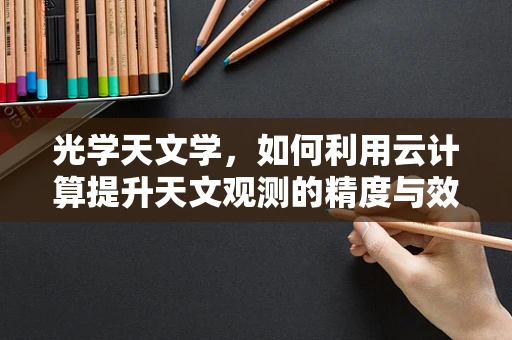 光学天文学，如何利用云计算提升天文观测的精度与效率？